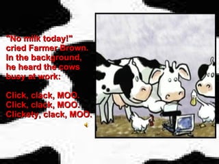 "No milk today!" cried Farmer Brown. In the background, he heard the cows busy at work:  Click, clack, MOO. Click, clack, MOO. Clickety, clack, MOO. 