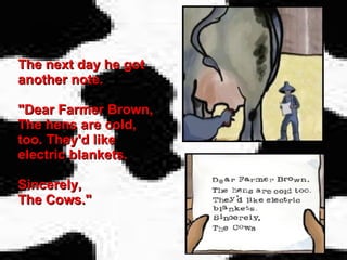 The next day he got another note. "Dear Farmer Brown, The hens are cold, too. They'd like electric blankets. Sincerely,  The Cows." 