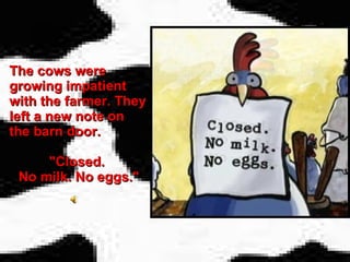 The cows were growing impatient with the farmer. They left a new note on the barn door.  "Closed.  No milk. No eggs." 