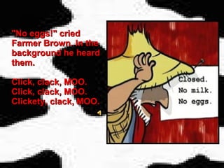 "No eggs!" cried Farmer Brown. In the background he heard them.  Click, clack, MOO.  Click, clack, MOO. Clickety, clack, MOO.   
