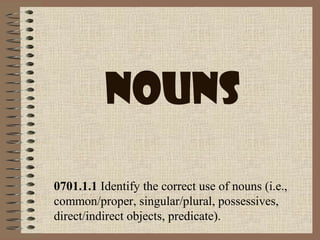 Nouns
0701.1.1 Identify the correct use of nouns (i.e.,
common/proper, singular/plural, possessives,
direct/indirect objects, predicate).
 