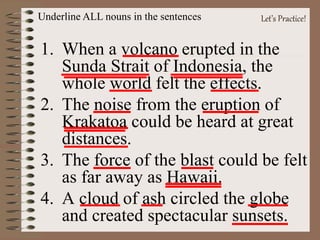 Let’s Practice!
1. When a volcano erupted in the
Sunda Strait of Indonesia, the
whole world felt the effects.
2. The noise from the eruption of
Krakatoa could be heard at great
distances.
3. The force of the blast could be felt
as far away as Hawaii.
4. A cloud of ash circled the globe
and created spectacular sunsets.
Underline ALL nouns in the sentences
 