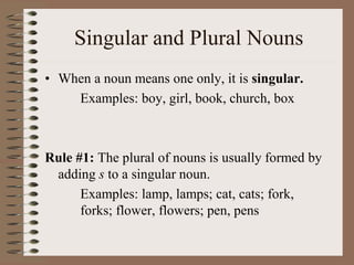 Singular and Plural Nouns
• When a noun means one only, it is singular.
Examples: boy, girl, book, church, box
Rule #1: The plural of nouns is usually formed by
adding s to a singular noun.
Examples: lamp, lamps; cat, cats; fork,
forks; flower, flowers; pen, pens
 