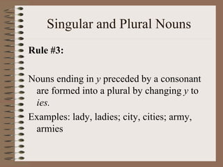 Singular and Plural Nouns
Rule #3:
Nouns ending in y preceded by a consonant
are formed into a plural by changing y to
ies.
Examples: lady, ladies; city, cities; army,
armies
 
