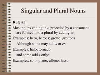 Singular and Plural Nouns
Rule #5:
Most nouns ending in o preceded by a consonant
are formed into a plural by adding es.
Examples: hero, heroes; grotto, grottoes
Although some may add s or es.
Examples: halo, tornado
and some add s only:
Examples: solo, piano, albino, lasso
 