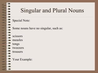 Singular and Plural Nouns
Special Note:
Some nouns have no singular, such as:
scissors
measles
tongs
tweezers
trousers
Your Example:
 