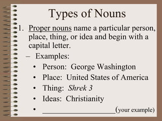 Types of Nouns
1. Proper nouns name a particular person,
place, thing, or idea and begin with a
capital letter.
– Examples:
• Person: George Washington
• Place: United States of America
• Thing: Shrek 3
• Ideas: Christianity
• __________________(your example)
 