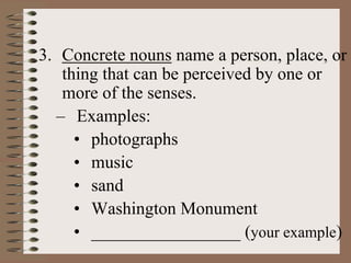3. Concrete nouns name a person, place, or
thing that can be perceived by one or
more of the senses.
– Examples:
• photographs
• music
• sand
• Washington Monument
• _________________ (your example)
 