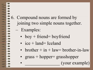 6. Compound nouns are formed by
joining two simple nouns together.
– Examples:
• boy + friend= boyfriend
• ice + land= Iceland
• brother + in + law= brother-in-law
• grass + hopper= grasshopper
• _______________ (your example)
 