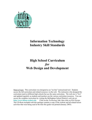Information Technology
                      Industry Skill Standards



                  High School Curriculum
                             for
                 Web Design and Development




Note to Users: This curriculum was designed as an "on-line" instructional tool. Students
access the full curriculum and related resources via the web. The instructors who designed the
curriculum teach at different high schools but use the same curriculum. The web site is "live"
and updated regularly as students and teachers use the various curriculum resources. You can
access the complete curriculum by visiting the Bellingham School District's web site at:
http://www.bham.wednet.edu            Click on the Technology link; then click on Web Design.
The CD-Rom included with this package contains a copy of the website and all related lesson
activities that were being used at the time this guide was printed (January 2003).
 