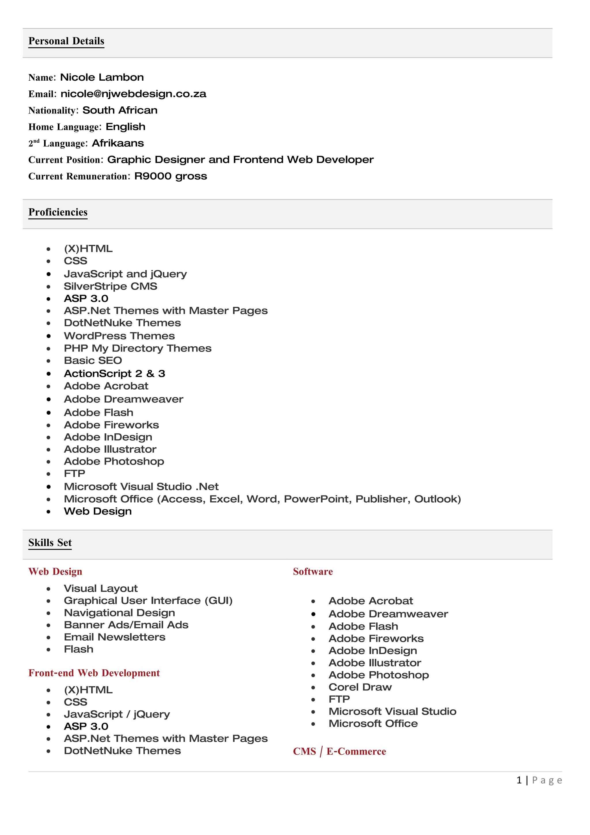 Personal Details


Name: Nicole Lambon
Email: nicole@njwebdesign.co.za
Nationality: South African
Home Language: English
2nd Language: Afrikaans
Current Position: Graphic Designer and Frontend Web Developer
Current Remuneration: R9000 gross


Proficiencies


    •   (X)HTML
    •   CSS
    •   JavaScript and jQuery
    •   SilverStripe CMS
    •   ASP 3.0
    •   ASP.Net Themes with Master Pages
    •   DotNetNuke Themes
    •   WordPress Themes
    •   PHP My Directory Themes
    •   Basic SEO
    •   ActionScript 2 & 3
    •   Adobe Acrobat
    •   Adobe Dreamweaver
    •   Adobe Flash
    •   Adobe Fireworks
    •   Adobe InDesign
    •   Adobe Illustrator
    •   Adobe Photoshop
    •   FTP
    •   Microsoft Visual Studio .Net
    •   Microsoft Office (Access, Excel, Word, PowerPoint, Publisher, Outlook)
    •   Web Design


Skills Set

Web Design                                      Software
    •   Visual Layout
    •   Graphical User Interface (GUI)             •   Adobe Acrobat
    •   Navigational Design                        •   Adobe Dreamweaver
    •   Banner Ads/Email Ads                       •   Adobe Flash
    •   Email Newsletters                          •   Adobe Fireworks
    •   Flash                                      •   Adobe InDesign
                                                   •   Adobe Illustrator
Front-end Web Development                          •   Adobe Photoshop
    •   (X)HTML                                    •   Corel Draw
    •   CSS                                        •   FTP
    •   JavaScript / jQuery                        •   Microsoft Visual Studio
    •   ASP 3.0                                    •   Microsoft Office
    •   ASP.Net Themes with Master Pages
    •   DotNetNuke Themes                       CMS / E-Commerce

                                                                                 1|Page
 