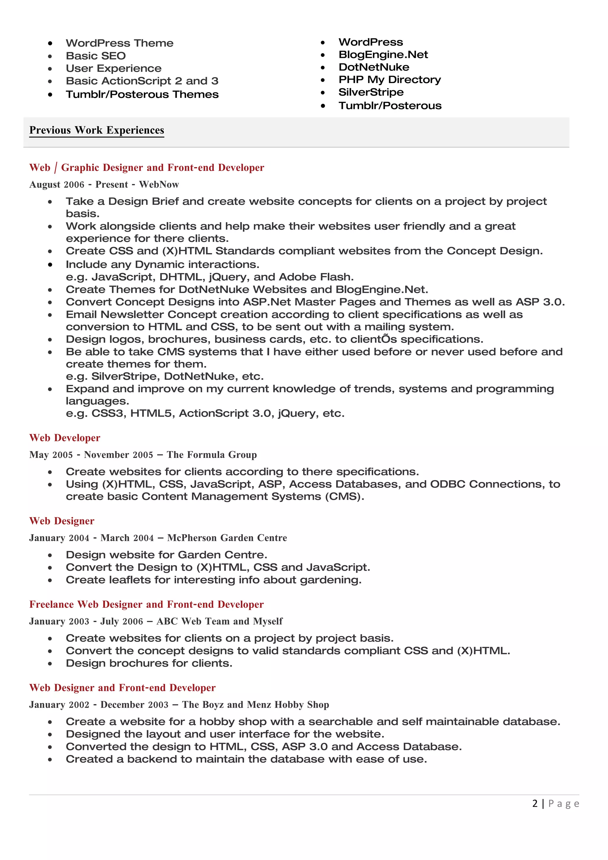 •   WordPress Theme                                   •    WordPress
   •   Basic SEO                                         •    BlogEngine.Net
   •   User Experience                                   •    DotNetNuke
   •   Basic ActionScript 2 and 3                        •    PHP My Directory
   •   Tumblr/Posterous Themes                           •    SilverStripe
                                                         •    Tumblr/Posterous

Previous Work Experiences


Web / Graphic Designer and Front-end Developer
August 2006 - Present - WebNow
   •   Take a Design Brief and create website concepts for clients on a project by project
       basis.
   •   Work alongside clients and help make their websites user friendly and a great
       experience for there clients.
   •   Create CSS and (X)HTML Standards compliant websites from the Concept Design.
   •   Include any Dynamic interactions.
       e.g. JavaScript, DHTML, jQuery, and Adobe Flash.
   •   Create Themes for DotNetNuke Websites and BlogEngine.Net.
   •   Convert Concept Designs into ASP.Net Master Pages and Themes as well as ASP 3.0.
   •   Email Newsletter Concept creation according to client specifications as well as
       conversion to HTML and CSS, to be sent out with a mailing system.
   •   Design logos, brochures, business cards, etc. to client’s specifications.
   •   Be able to take CMS systems that I have either used before or never used before and
       create themes for them.
       e.g. SilverStripe, DotNetNuke, etc.
   •   Expand and improve on my current knowledge of trends, systems and programming
       languages.
       e.g. CSS3, HTML5, ActionScript 3.0, jQuery, etc.

Web Developer
May 2005 - November 2005 – The Formula Group
   •   Create websites for clients according to there specifications.
   •   Using (X)HTML, CSS, JavaScript, ASP, Access Databases, and ODBC Connections, to
       create basic Content Management Systems (CMS).

Web Designer
January 2004 - March 2004 – McPherson Garden Centre
   •   Design website for Garden Centre.
   •   Convert the Design to (X)HTML, CSS and JavaScript.
   •   Create leaflets for interesting info about gardening.

Freelance Web Designer and Front-end Developer
January 2003 - July 2006 – ABC Web Team and Myself
   •   Create websites for clients on a project by project basis.
   •   Convert the concept designs to valid standards compliant CSS and (X)HTML.
   •   Design brochures for clients.

Web Designer and Front-end Developer
January 2002 - December 2003 – The Boyz and Menz Hobby Shop
   •   Create a website for a hobby shop with a searchable and self maintainable database.
   •   Designed the layout and user interface for the website.
   •   Converted the design to HTML, CSS, ASP 3.0 and Access Database.
   •   Created a backend to maintain the database with ease of use.



                                                                                     2|Page
 