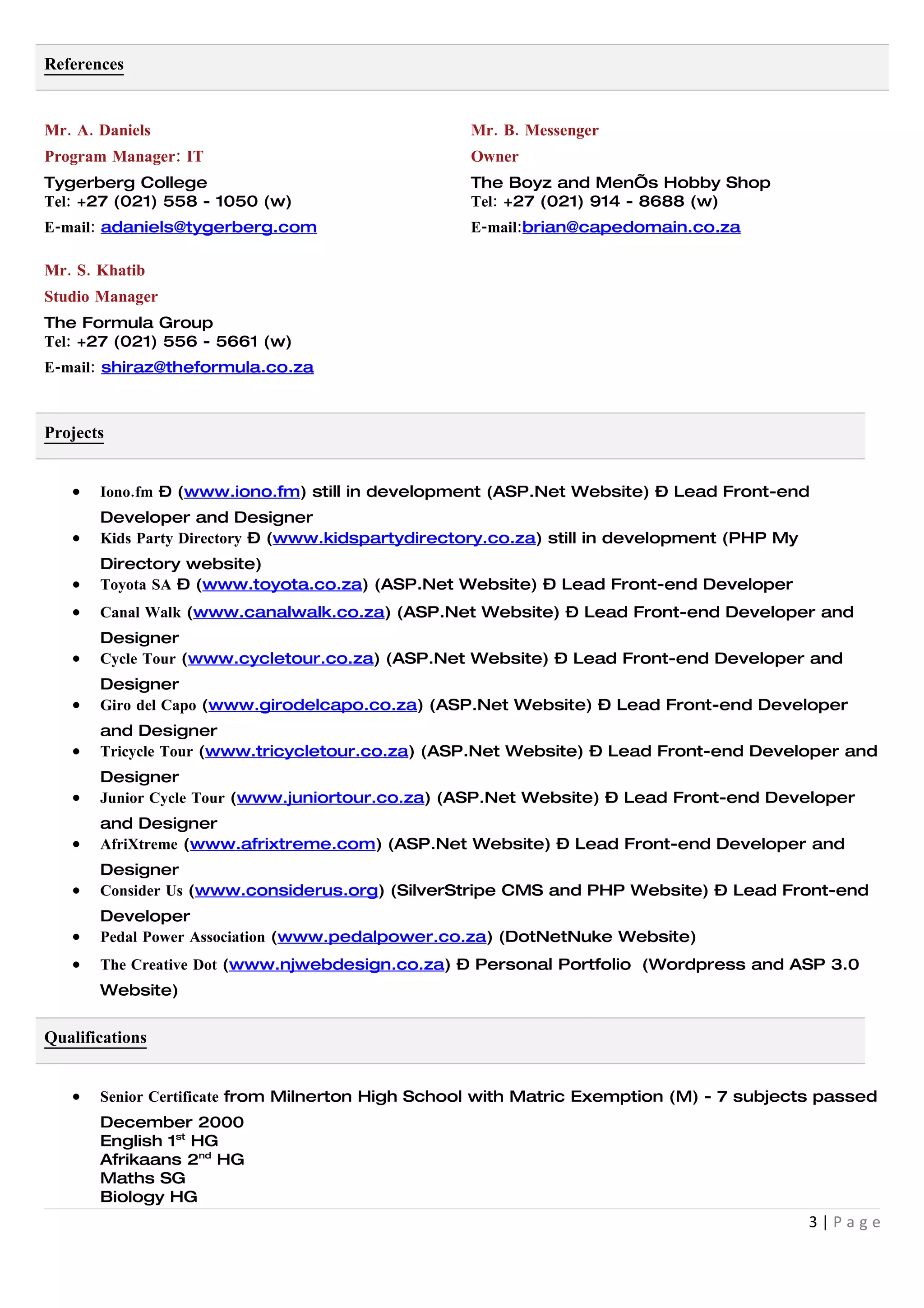 References


Mr. A. Daniels                                    Mr. B. Messenger
Program Manager: IT                               Owner
Tygerberg College                                 The Boyz and Men’s Hobby Shop
Tel: +27 (021) 558 - 1050 (w)                     Tel: +27 (021) 914 - 8688 (w)
E-mail: adaniels@tygerberg.com                    E-mail:brian@capedomain.co.za

Mr. S. Khatib
Studio Manager
The Formula Group
Tel: +27 (021) 556 - 5661 (w)
E-mail: shiraz@theformula.co.za



Projects


   •   Iono.fm – (www.iono.fm) still in development (ASP.Net Website) – Lead Front-end
       Developer and Designer
   •   Kids Party Directory – (www.kidspartydirectory.co.za) still in development (PHP My
       Directory website)
   •   Toyota SA – (www.toyota.co.za) (ASP.Net Website) – Lead Front-end Developer
   •   Canal Walk (www.canalwalk.co.za) (ASP.Net Website) – Lead Front-end Developer and
       Designer
   •   Cycle Tour (www.cycletour.co.za) (ASP.Net Website) – Lead Front-end Developer and
       Designer
   •   Giro del Capo (www.girodelcapo.co.za) (ASP.Net Website) – Lead Front-end Developer
       and Designer
   •   Tricycle Tour (www.tricycletour.co.za) (ASP.Net Website) – Lead Front-end Developer and
       Designer
   •   Junior Cycle Tour (www.juniortour.co.za) (ASP.Net Website) – Lead Front-end Developer
       and Designer
   •   AfriXtreme (www.afrixtreme.com) (ASP.Net Website) – Lead Front-end Developer and
       Designer
   •   Consider Us (www.considerus.org) (SilverStripe CMS and PHP Website) – Lead Front-end
       Developer
   •   Pedal Power Association (www.pedalpower.co.za) (DotNetNuke Website)
   •   The Creative Dot (www.njwebdesign.co.za) – Personal Portfolio (Wordpress and ASP 3.0
       Website)


Qualifications


   •   Senior Certificate from Milnerton High School with Matric Exemption (M) - 7 subjects passed
       December 2000
       English 1st HG
       Afrikaans 2nd HG
       Maths SG
       Biology HG
                                                                                            3|Page
 
