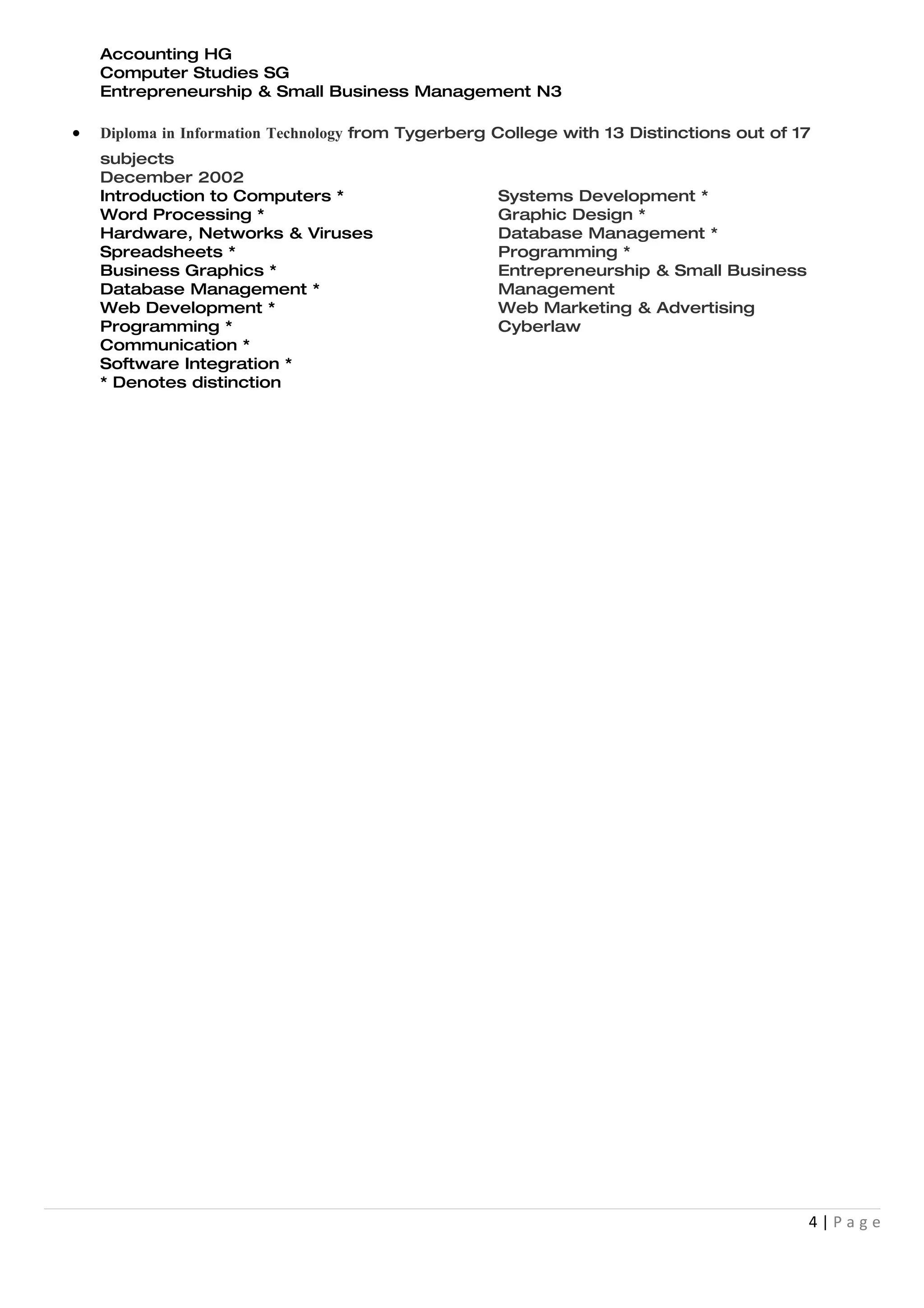 Accounting HG
    Computer Studies SG
    Entrepreneurship & Small Business Management N3

•   Diploma in Information Technology from Tygerberg College with 13 Distinctions out of 17
    subjects
    December 2002
    Introduction to Computers *                     Systems Development *
    Word Processing *                               Graphic Design *
    Hardware, Networks & Viruses                    Database Management *
    Spreadsheets *                                  Programming *
    Business Graphics *                             Entrepreneurship & Small Business
    Database Management *                           Management
    Web Development *                               Web Marketing & Advertising
    Programming *                                   Cyberlaw
    Communication *
    Software Integration *
    * Denotes distinction




                                                                                          4|Page
 