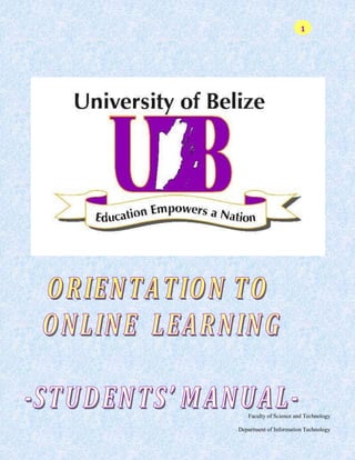 © The University of the Belize, 2008<br />This publication may only be produced, stored or transmitted, in any form by any means, with the prior permission in writing from the University of Belize. Enquiries concerning reproduction or licensing should be forwarded to the following address:<br />Director’s office<br />Open Distance Learning <br />The University of Belize, Central Campus<br />P.O. Box 64<br />Belmopan, Belize, C. A.<br />_________________________________________________<br />_________________________________________________<br />UB Course Team<br />Writers:Mr. A. Crespo<br /> Mr. C. McSweeny<br />Web Developers:Mr. A. Crespo<br />Mr. C. McSweeny<br />Mr. Steve Castillo<br />Production Assistant: Mr. Shawn Mejia<br />Table of Contents<br /> TOC  quot;
1-3quot;
    Introduction to the course PAGEREF _Toc237842321  6<br />Preparing for e-Learning PAGEREF _Toc237842322  7<br />Session 1 PAGEREF _Toc237842323  8<br />Introduction to e-Learning at UB PAGEREF _Toc237842324  8<br />Introduction PAGEREF _Toc237842325  8<br />Learning Objectives PAGEREF _Toc237842326  8<br />Course pre-test and ice-breaker PAGEREF _Toc237842327  9<br />What is e-Learning? PAGEREF _Toc237842328  10<br />E-Learning and blended learning PAGEREF _Toc237842329  10<br />Online learning versus face-to-face PAGEREF _Toc237842330  11<br />What do I need for e-Learning? PAGEREF _Toc237842331  11<br />Skills required for e-Learning PAGEREF _Toc237842332  11<br />Basic computer skills: how to get started PAGEREF _Toc237842333  12<br />Getting to know your hardware: parts of the computer PAGEREF _Toc237842334  12<br />Using the computer PAGEREF _Toc237842335  14<br />1. Turn it on! PAGEREF _Toc237842336  14<br />2. Start/Run a Program PAGEREF _Toc237842337  14<br />3. File Names PAGEREF _Toc237842338  15<br />4. Save a File PAGEREF _Toc237842339  15<br />5. Steps to Save PAGEREF _Toc237842340  15<br />6. Print PAGEREF _Toc237842341  18<br />7. Close / Exit a Windows program PAGEREF _Toc237842342  18<br />8. Exit Windows PAGEREF _Toc237842343  18<br />What is the Internet? PAGEREF _Toc237842344  20<br />Brief history of the Internet PAGEREF _Toc237842345  20<br />Getting started PAGEREF _Toc237842346  21<br />E-mail PAGEREF _Toc237842347  21<br />Using the World Wide Web (WWW) PAGEREF _Toc237842348  22<br />Bookmarking your resources PAGEREF _Toc237842349  22<br />Looking for resources PAGEREF _Toc237842350  23<br />Searching the Internet PAGEREF _Toc237842351  23<br />Setting up an E–mail account PAGEREF _Toc237842352  24<br />Summary PAGEREF _Toc237842353  27<br />Session 2 PAGEREF _Toc237842354  28<br />Self-study in the Online Environment PAGEREF _Toc237842355  28<br />Introduction PAGEREF _Toc237842356  28<br />Learning Objectives PAGEREF _Toc237842357  28<br />Using the Internet to find academic resources PAGEREF _Toc237842358  28<br />Exploring a Subject Directory PAGEREF _Toc237842359  29<br />Introduction to Computer Studies – CMPS 140 PAGEREF _Toc237842360  29<br />REMINDERS! PAGEREF _Toc237842361  42<br />Student FAQ PAGEREF _Toc237842362  43<br />Access and Navigation PAGEREF _Toc237842363  43<br />Course Content PAGEREF _Toc237842364  43<br />Emails and Forums PAGEREF _Toc237842365  44<br />Assignments and Grades PAGEREF _Toc237842366  44<br />Quizzes PAGEREF _Toc237842367  45<br />Getting help PAGEREF _Toc237842368  45<br />Introduction to the course<br />Orientation to Online Learning is intended to prepare you for the University of Belize, UB courses with an online component. As you may be aware, UB courses have traditionally been offered using a mixed mode of delivery featuring online, printed materials and face-to-face lectures. The University of Belize, like many other distance education institutions has recognized the potential of Information and Communication Technologies (ICTs) to enhance distance education course delivery. To this end, from August 2005, UB started incorporating the use of ICTs in the delivery of our courses, taking a ‘blended approach’, which means that we are now using a combination of media, including web-based or online technology to deliver a number of courses. Since then, every semester the number of courses with an online component increases and more students are benefited from this new approach. Very likely some of you may never have done any studies in an online environment. This course is intended to help you familiarize yourselves with studying in the online environment, using an application called Moodle. <br />Preparing for e-Learning<br />Overview<br />Many persons associate distance education with e-Learning however, persons tend to have only a vague notion of what e-Learning involves and how this mode of teaching and learning differs from more traditional approaches. This module is intended to provide participants with an understanding of e-Learning, highlighting its value for flexible learning and self-study. Participants will be exposed to basic computer literacy, as well as the skills required for e-Learning, which will enable the completion of online courses offered by UB.<br />Learning Objectives<br />After completing this unit, you should be able to:<br />• define e-Learning and other terms associated with computer-based teaching and learning<br />• assess the value of e-Learning for the persons studying at a distance<br />• demonstrate the skills required for e-Learning<br />• conduct online research<br />In the following pages you will find two sessions.<br />Session 1: Introduction to e-Learning at UB<br />Session 2: Self-Study in the Online Learning Environment<br />Session 1<br />Introduction to e-Learning at UB<br />Introduction<br />As you get to know your fellow students during your orientation session, you may find that you have many things in common. Perhaps you share the fact that you are UB students pursuing the same degree option. You will find out more about these shared factors after you complete the short pre-test that signals the start of this course.<br />Many of you were attracted to this course because it introduces you to e-Learning. Perhaps you have already worked out in your mind what that means for you as am working adult and student. In this session we examine the definition of the term e-Learning and the skills required to pursue courses offered using this mode of delivery.<br />Learning Objectives<br />After studying this session you will be able to:<br />1. Reassess your level of computer literacy.<br />2. Define e-Learning, blended learning and other terms associated with computer-based learning.<br />3. Differentiate between e-Learning and traditional face-to-face teaching and learning.<br />4. Identify the skills required for e-Learning.<br />5. Demonstrate basic computer and Internet skills.<br />Course pre-test and ice-breaker<br />Before we begin it is a good idea for you to find out a bit about someone else in the course and share information about yourself. Complete the pre-test and share your responses with someone sitting next to you.<br />Name ________________________________________________<br />Status at UB New student 􀀀 Returning student 􀀀<br />Would you describe yourself as computer literate? Yes 􀀀 No 􀀀<br />1. Where do you have access to a computer?<br />Home 􀀀 Work 􀀀 UB 􀀀 Internet Café 􀀀 Other 􀀀 _________________________________<br />2. What do you understand by the term e-Learning?<br />__________________________________________________________________<br />__________________________________________________________________<br />__________________________________________________________________<br />3. Identify what you see as two main differences between e-Learning and traditional face-to-face learning.<br />i. ____________________________________________________________<br />ii. ____________________________________________________________<br />4. Identify the skills you feel are needed for e-Learning.<br />__________________________________________________________________<br />__________________________________________________________________<br />__________________________________________________________________<br />5. E-mail is instantaneous. True 􀀀 False 􀀀<br />6. An e-mail address is also called a URL. True 􀀀 False 􀀀<br />What is e-Learning?<br />E-Learning, which is sometimes also referred to as online learning or web-based learning, involves the use of the Internet to deliver teaching and learning. Sarah Horton (2000) defines online learning as “making connections: connecting students to one another and to resources around the world, combining different materials-music, movies, text, narrative-into one presentation…” The main point to note is that e-Learning is a mode of delivering teaching and learning, which utilizes the technology of the Internet to facilitate the process. E-Learning can be differentiated from conventional “classroom” type education because it affords students the opportunity to participate in education regardless of restrictions of time and place. To facilitate open, flexible delivery of teaching and learning, e-Learning involves the use of various internet-based “tools”. These include discussion boards, e-mail and chat rooms, and online quizzes for example:<br />Discussion Boards: Forums also known as list serves on the Internet where users can post messages for others to read.<br />E-mail (electronic mail): Using a computer to send digital messages to a virtual mailbox.<br />E-mail list: A form of one-to-many communication using E-mail.<br />Chat rooms: A virtual meeting space on the Internet used for real-time text discussions. Unlike one-to-one instant messenger applications, chat rooms enable conversations among multiple people at once.<br />Online Quizzes: A facility which allows individuals to complete quizzes, questionnaires, or surveys online and obtain immediate feedback and grading.<br />E-Learning and blended learning<br />As students of UB you will hear the term “blended learning” being used. UB has traditionally offered its programmes using a mix of print and face-to-face tutorials with minimum use being made of asynchronous, computer-based technologies. Asynchronous technologies include e-mail and discussion forums, for example, which do not require tutor and student to be in the same place at the same time. In 2004 UB began incorporating asynchronous computer-based technologies into the traditional mix. This new mix is what UB refers to as “blended learning”. In other words, e-Learning is part of UB’s blended approach to delivering teaching. The other aspects of our blended approach are print materials, face-to-face tutorials (when necessary) and CDs.<br />Online learning versus face-to-face<br />As indicated earlier, e-Learning can facilitate interaction between students, and between students and facilitators, at different times and in different locations and also at the same time (via chat for example). In the traditional classroom setting, however, students and teachers are generally in the same place at the same time when teaching and learning is taking place.<br />What do I need for e-Learning?<br />E-Learning requires you to have access to a computer with Internet capabilities. The institution delivering the training/education will generally use a Learning Management System (LMS) to facilitate delivery. A LMS is software that automates the administration of training. The LMS registers students and other users, tracks courses in a catalog, records data from learners, and provides reports to management. An LMS is typically designed to handle courses by multiple course developers. Examples of Learning Management Systems include Blackboard.com, WebCT and Moodle. At UB the LMS in use is Moodle. We will be discussing Moodle again in Unit 2.<br />Skills required for e-Learning<br />To participate in online courses, you need basic computer skills as well as skills in using the Internet. Following is a list of the skills required:<br />1. Basic computer skills<br />    Turn computer on/off<br />Use mouse<br />Identify relevant software applications<br />Open and use software applications e.g. Microsoft office package<br />Save files<br />Exit files<br />Print documents<br />2. Internet skills<br />Connect to the internet<br />Search/browse the internet<br />Open a URL/link<br />Create an e-mail account<br />Send e-mail<br />Send e-mail attachments<br />Post a discussion<br />Basic computer skills: how to get started<br />Many of you are already computer literate while others may be a bit cautious when faced with new technologies. Here we will briefly review some of the basic computer skills that you should possess.<br />Getting to know your hardware: parts of the computer<br />Source: Computing and Information Skills Fundamentals by O.T. Eyitayo, University of Botswana 2002<br />System Unit: The system unit comprises the processor, memory and the disk drives. All processing takes place within the system unit. The floppy disk drive (in older computers), and CD-ROM drive are also part of the system unit.<br />Keyboard: The most common input device is the keyboard. A computer keyboard is usually similar to a typewriter, with the traditional typewriter layout (known as QWERTY) and additional keys which are used to control and edit the display. The keyboard contains: alphabetic keys (alphabets) numeric keys (numbers)<br />special character keys, such as *, +, _, !, ^, /, ), (control keys, labeled shift key, return key, etc. function keys, labeled F1 through F12.<br />Mouse: The mouse is designed to make moving around on screen more natural. You slide the mouse on the mouse pad (a tablemat made for the mouse) in the direction you want to move the mouse pointer (this is an arrow on the screen).<br />Printer: This is the most common output device, which produces a permanent record in print. There are various types of printers available and they vary considerably in the quality of production. Dot matrix printers form characters from patterns of dots. They are inexpensive, but the output can be difficult to read. Ink jet printers literally spit dots of ink onto paper to form images. Laser printers use laser technology and are more expensive, but they produce high quality output. <br />Technology changes so rapidly that you may be using a computer that looks slightly different to what is depicted here. Bear in mind however that most of the basic features will remain the same although they may have a different appearance.<br />Monitor: Also called screen or video display units (VDUs), provide the same information as a printer, but in temporary form. They can output either text or pictures. Some monitors show white characters against a black background, whereas some display colored text and pictures.<br />Speaker: The most common multimedia output is sound, including music. The audio output device on a computer is a speaker.<br />The following section was Adapted with permission from Jan Smith < jegworks.com/lessons/index.html > All Rights Reserved Copyright © 1997-2004.<br />Using the computer<br />Now that you've reviewed the parts of the computer, you are ready to actually start using one! If everything is plugged in properly, what do you do to start the computer?<br />1. Turn it on!<br />Turn on the computer's main power using the power button or switch.<br />2. Start/Run a Program<br />At the end of the boot process the operating system is in place and ready for work. So how do you start a program? That depends on your particular operating system. We'll just look at how to run a program under Windows, since this is the most common system used. You may realize that there are various versions of Windows such as Windows 98, Windows 2000, Windows XP and Windows XP Professional. Do not concern yourself with the various versions of Windows at this time. They all share some basic similarities.<br />Click on the Start Menu button at the bottom left (Figure 1). Let the mouse hover over the Programs item to expand the cascading list of program shortcuts. (A shortcut is a file that points to the actual executable file that starts the program.) Move the mouse without getting off the list to highlight the program you want and click on MS Word. If you slip off the list, the list may vanish. You might have to work down through several levels of the cascade to find your program.<br />Run in Win95/98/XP<br />Figure 1: Windows Desktop<br />Once you've gotten your program open and have done some work, you'll no doubt be interested in saving the results! The work that you want to keep must be saved as a file. This work might be a picture that you drew with a graphics program or it could be a letter or memo. It could be a calendar or spreadsheet or database. The way you save and organize what you've created is called File Management.<br />3. File Names<br />How do you choose a name for your file? A file name has two parts: FILENAME and EXTENSION in the format: “filename.ext”. Most programs have a default extension which they will assign to files that they save unless you specifically type in something different.<br />4. Save a File<br />Now that we've identified how to name a file, it's high time we talked about how to save it. If you are working in a classroom lab or other shared computer, you'll need to save your files to a floppy or other storage device such as a CD or memory stick every time. If you save to the class computer's hard drive, another student or the teacher might erase it before you get to use that computer again. Saving to the hard drive is the same as to a floppy or other storage device except for inserting and removing the floppy diskette.<br />5. Steps to Save<br />5.1 Insert a formatted floppy disk (Figure 2) or other storage device (Figures 3 & 4.) A floppy disk must have been formatted before it can be used. New disks come formatted from the factory.<br />Figure 2: Floppy Disk<br />Sometimes the computer will tell you that the disk has not been formatted and ask quot;
Do you want to format it now?” Be careful! If the disk is blank, go ahead and try to format it. If the disk has data, do not reformat the floppy disk unless you are sure you won't lose anything important. Computers are sometimes picky about reading disks formatted in a different computer. Note that different operating systems use different formatting schemes. A disk formatted for a Macintosh will not look formatted to a PC, for example. Don't forget that reformatting will erase all the data. <br />In addition to floppy disks you can also save on CDs (Figure 3) or Memory Sticks (Figure 4). Once you understand the basic steps in saving a document however, you will be able to use any storage device available.<br />Figure 3: CD<br />Figure 4: Memory Stick  <br />Figure 5: Save As dialog box<br />5.2 Select Save button or File / Save or File / Save As command from the program's menu.<br />5.3 Name the file. If the file is new or you choose Save As, you'll see a dialog box where you enter the file's name (Figure 5).<br />5.4 Choose a directory/folder.<br />5.5 Choose a file type. For example, in Win95's WordPad, as pictured here, you can save a file as a Word 6.0 document (extension = doc), in Rich Text Format (extension = rtf), as a plain text document (extension = txt), and as a MS-DOS text document (extension = txt). A graphics program like PaintShopPro may offer over 30 different file formats.<br />5.6 Remove the disk. But wait for the drive light to go out first! The computer is not through writing until the light goes out. When you modify a file and save it, you are overwriting the previous version. If you want to keep the old version too, save the file with a new name or in a different folder. However, having different documents around with the same name, even if they are in different folders, can be quite confusing.<br />If you try to save a file to a folder that already has a file with that name, most programs will ask if that is what you really want to do. Read the message carefully to be sure that you are overwriting the correct file. Test your software to make sure that you will get a warning! Some programs allow you to turn off this feature, and a few just assume you know what you are doing!<br />6. Print<br />After saving files, probably the most common task is to print out what you've done. Assuming you have created or edited some document, how do you get it to print? Simple answer: Click on the Print button on the toolbar or use the File | Print command from the menu.<br />7. Close / Exit a Windows program<br />Exit Program - To close a Windows program, you can use the Exit or Close command at the bottom on the File menu. Notice that the letter quot;
xquot;
 in Exit is underscored. That means that the keystroke combo Alt + x will also exit the program (Figure 6.)<br />Figure 6: To close / exit a program<br />The Windows program usually gives you a number of ways to accomplish a task. Most folks have a preference either for using mouse clicks or for keystroke combos. You'll soon find out what works best for you.<br />8. Exit Windows<br />Exit Windows - Once all open programs are closed, you shut down Windows by clicking on the Start Menu / Shut Down (Figure 7). You will be shown a dialog box where you can choose shut down, restart, restart in MS-DOS mode, and Logoff and then logon as a different user (Figure 8).<br />Figure 7: To Exit / Shut Down Windows<br />Figure 8: Exit / Shut down Windows<br />Shut Down (Refer to Figure 8)<br />Closes up all the background programs and then shows a screen that tells you that it is OK to turn off the computer.<br />Restart<br />This does a Warm Boot by closing everything down but immediately starting the computer up again. This method avoids the wait for the hard drive to stop spinning before you could reboot manually.<br />Shut Down to DOS mode<br />Closes the Win95/98 graphical interface and goes to the DOS prompt. Some DOS programs have to be fooled in order to run on a Win95/98 machine. They just won't run while the graphical interface is active. Sometimes drivers are needed that conflict with Win95/98 settings, so the computer has to change modes. You can return to Win95/98 by typing EXIT on the command line.<br />Logoff and then Logon as a different user<br />If you are using a computer which is on a network and you have special access, you will need to login as yourself. This choice works faster than closing everything down and physically restarting the computer.<br />Power Switch - Once Windows completes shutting itself down, you may now turn off the computer with the power switch.<br />Adapted with permission from Jan Smith <jegsworks.com/lessons/inex.html > <br />All Rights Reserved Copyright © 1997-2004.<br />The following information was adapted from the website<br />http://www.northernwebs.com/bc/bc10.html<br />© Northern Webs 1999<br />What is the Internet?<br />The Internet is a global system of interconnecting computers that make possible applications such as the World Wide Web, e-mail, discussion forums/newsgroups, file sharing and electronic commerce (e commerce). The Internet is transitory, ever changing, reshaping and remolding itself.<br />Brief history of the Internet<br />In response to a need for secure computer to computer communications, DARPA, the Defense Advanced Research Projects Administration in the United States of America, commissioned a study in computer to computer technologies back in the early 1970's. During the next 20 years the Internet was used solely as a combination of military and academic network, linking computers first nationwide in the USA, then ultimately world wide. As the 1980's progressed, the face of computing changed significantly, and with it, the Internet. More and more commercial and personal computers were going online, until they exceeded the number of the original users. The 1990's signaled the start of the quot;
connectedquot;
 era, with the end of the Cold war, and improvements in military communications, the original Military users of the Internet left for other communications systems. The Internet was left much as it is today, a collection of internationally based users and computers.<br />Getting started<br />Getting connected to the Internet is fairly simple, but there are a number of steps you need to take before hand. The first requirement will be to locate an Internet Service Provider (ISP) in your area. This is a company through which you can access the Internet. Prices and features will vary, so calling around, shopping for the best price is recommended. Typically, your local ISP will offer you a monthly package which will include E-mail and web access, download/upload capabilities, and newsgroups. Once you have found an ISP and signed their service agreement, next you will need to install some software on your computer. In many cases your ISP will help you with that installation. The most basic software you would need are a World Wide Web Browser such as Explorer or Netscape, and an e-mail program such as Outlook Express. With your software installed, you will be ready to access the Internet. Once you are ready, it's now time to connect to the Internet. How is this accomplished? Well it's simple really. Your computer will dial a local number, which is provided by your ISP. Once you have logged into your ISP, you are connected to the Internet.<br />There are two classes of computers on the Internet, Hosts and Clients. Unless you have a permanent link to the Internet and your machine is always connected and online, then you are probably a client and not a host. As a client to the Internet, you should have the following abilities:<br />• Send E-mail<br />• Upload/Download Files<br />• Access the World Wide Web.<br />E-mail <br />Is the ability to write a message to someone, using a mail program, and use the Internet as a means of delivering that message. E-mail is not generally a free service. The cost of your E-mail is covered in your service charge to your provider. There are free e-mail accounts however such as hotmail and Yahoo!! Later in this section we will describe how to set up a free e-mail account which you can access anywhere in the world. Contrary to popular opinion, e-mail is NOT instantaneous. When you send a message to someone it leaves your computer and travels first to your Service Provider, from there your E-mail may travel through several other HOST computers until it reaches its final destination. The time it takes to transit from one host to another varies depending upon how busy the network is at the time you sent it.<br />Upload/Download Files. Upload/Download are two different faces on the same coin. Basically it refers to moving a file, from one computer to another. As a student using online learning you will be required to upload and download files.<br />Access the World Wide Web. The World Wide Web (WWW) blends the best and not-so-best of the textual information with the graphical capabilities of today's desktop systems. On the Web you will find information relating to almost any conceivable topic.<br />Using the World Wide Web (WWW)<br />You've made your first connection to your Internet Service Provider, and now you are ready to begin exploring the World Wide Web. The question is where do you start? Most web browsers, when you open them, will open up to a default webpage. When you are surfing the web, you can choose from millions of websites to visit. Your browser has several ways of allowing you to do this, for example, if you know the web address or URL (Universal Resource Locator) of the website: You enter the address of the location you wish to visit and the browser will take you there. There is the File / Open Location option from the main menu and there is the location window on the menu bar. All you need to do in either spot is enter the URL you require and away you go. Explorer has an address window, and the File|Open menu option to perform the same functions.<br />Activity 1.1<br />Use the following URL to visit the UB online website: http://online.ub.edu.bz<br />Bookmarking your resources<br />Nearly all of the Internet web browsers available today have a feature which is like an automated address book. Some call it quot;
Hot Listingquot;
, others call it “Book Marking”. In any case, the effect is the same. Bookmarking allows you to grab a copy of a URL/web address and store it so that you can easily go back to the site at a future time. Below we have provided instructions for bookmarking using two popular Internet web browsers:<br />Navigator<br />• Go to the First Page of the Site.<br />• Click on the Menu Option labeled “BookMarks”<br />• Move the mouse pointer down to the option labeled quot;
Add a Bookmarkquot;
 and click on it.<br />Explorer<br />• Go to the First Page of the Site<br />• Click on quot;
Favoritesquot;
 in the button bar, then select “Add to Favorites”.<br />Looking for resources<br />There are numerous resources on the net which everybody needs from time to time. There are two issues related to this, however. Firstly, you need to decide which resource you need and secondly, you need to decide which is reliable. This said, if you decide you want to search the Internet, there are a number of resources which enable these activities. Here we will focus on search engines and web directories. (In Session 2, we will return to the issue of searching the Internet).<br />Search engines are websites that enable users to search for information on the Internet using specific key words or phrases. Examples of general search engines include: Ask, Google, Hotbot, Lycos, MSN Search, Yahoo!, and Netcraft. Some search engines enable a user to conduct a search across two or more search engines and directories at a time. These are called Meta Search Engines. Examples of Meta Search Engines include: Dogpile, Excite, Metacrawler and Webcrawler.<br />Web Directories act as portals or doors to the World Wide Web. Web Directories provide links to websites within specific categories or areas. Wikipedia.org, an online, free encyclopedia provides a list of web directories such as:<br />• VFunk - Online directory that specializes in listing and categorizing global dance music & urban lifestyles<br />• Web-beacon - A family-friendly directory of websites<br />• World Wide Web Virtual Library (VLIB) – The oldest directory of the Web<br />Searching the Internet<br />What can you search the Internet for? Nearly everything! It would be improper to state that the Internet contains the sum total of all human knowledge; however it is getting there very quickly.<br />Use one of your new BookMarks and surf over to one of the search engines. Here you will be presented with a webpage, which has a field in which you can enter terms to look for. All of these systems have a help section or FAQ clearly marked, so if you get into trouble, you can either hit your quot;
backquot;
 button or try the site help file.<br />You begin your search by entering some sort of search criteria into an editable field on your screen, then pressing the search button.<br />Searching the Internet for some particular information can be both a frustrating experience and a rewarding one. It’s best to start with a particular search engine or directory, looking for what you need. Remember that there is a considerable overlap between the contents of one engine and another, so you will find similar references among them.<br />Let's say we are looking for information on a 1977 Jeep CJ-5, perhaps a supplier of parts for that automobile. Going to a search engine like Yahoo!, you can search their database, but the real question becomes what keyword do you use?<br />Start by looking for quot;
CJ-5quot;
, but in all likelihood, you won't find it. It's way too specific. You need to exercise care in picking search terms. For example, looking for items that weigh a quot;
tonquot;
 will also return references to quot;
Badmintonquot;
, quot;
Alexander Hamiltonquot;
 etc.<br />Having not found anything listed under CJ-5, or perhaps finding listings, but of the wrong type, widen your search by looking for quot;
Jeepquot;
. Here you may find several dealers of Jeeps, perhaps even the parts supplier you need. You may also find someone's Home page where they write about owning a jeep. As you can see, the steps to finding your desired information are:<br />Start Specific (i.e. Search for quot;
CJ-5quot;
.)<br />Broaden your search if you don't find any reference (i.e. Search for quot;
Jeepquot;
)<br />Broaden further if you still don't find anything. (i.e. Search for quot;
Automotivequot;
)<br />Setting up an E–mail account<br />If you do not have an E-mail account or you wish to have another to communicate with your tutors for this course, then you may use the following steps to create a Yahoo! account. You will then have an E-mail account that you can check on any browser on any machine at home, work or at an Internet café.<br />1. The first step, in setting up your Yahoo!! Account, is to type in www.Yahoo.com into the browser window. When the page loads click on the Mail icon (Figure 9) to access the e-mail options of Yahoo!!<br />Figure 9<br />2. You will be taken to the Yahoo! Mail web page. On the left hand side you will see the “New to Yahoo!?” notice (Figure 10) which is for those without a Yahoo! Mail account. Read the information then click on the Sign Up Now button (Figure 10).<br />Figure 10<br />3. The Sign Up Now button links to a new page that has 3 options for signing up. We advise the path of least expense, the Free account (Figure 11). This no expense E-mail account from Yahoo! will suffice while you are a student and even beyond.<br />4. Click on the Sign Up for Yahoo! E-mail button, which will take you to the registration page. Carefully read and fill out the online form. (Figure 12) and click the I Agree button at the bottom of the page. This completes the registration and your new E-mail account will be formed. You can receive and send E-mail messages from this account.<br />Figure 11<br />Note<br />Zip Code – The form presumes all users are American! As such a Zip Code must be entered; this is part of every American address. We do not have Zip Codes in the Caribbean so we advise you work around this by putting the digits 10014 into the Zip Code field (Figure 12).<br />Check ID – (Figure 13) ID is often but not necessarily the same as username. For example an E-mail address takes the form of seechrns@Yahoo!.com. seechrns is the ID.<br />Figure 12<br />Figure 13<br />Activity 1.2<br />1. Shut down your computer.<br />2. Turn on your computer, Connect to the Internet and do a search to find the web page of the University Belize, Belmopan Central Campus<br />3. Use a web crawler or directory and search for a definition of the term Learning Management System (LMS).<br />Summary<br />This session sought to prepare you for the online environment by introducing you to the common terms used as well as basic skills required. The parts of the computer and related devices were identified. We also introduced you to the Internet and the skills required searching the Internet as well as the steps involved in creating a free e-mail account.<br />Session 2<br />Self-study in the Online Environment<br />Introduction<br />As online course developers, we try to provide a range of resources for you within the course environment. However, as university students, you will also be expected to find your own resources, to enhance what is provided for you. The World Wide Web contains a wealth of academic resources for the enterprising student. The opportunities for finding rich sources of data are limitless and the student with the know-how to seek out and capitalize on these resources will always have an advantage, particularly in situations where physical access to a library is difficult. In this session we will examine some of the techniques for gaining access to resources on the World Wide Web and online databases available through the main library of the Belmopan campus.<br />Learning Objectives<br />After completing this session students will be able to:<br />1. Conduct efficient web searches for academic resources<br />2. Use online resources including those which are part of “UBs’ Online Campus” to access academic materials, complete activities, submit assignments and other deliverables for their online courses.<br />Using the Internet to find academic resources<br />In Session 1 we introduced you to the Internet and some basic techniques for doing general web searches. Here we will be furthering our web searching techniques to focus on academic information.<br />Laura Cohen (2004) identifies six basic ways to access information on the internet:<br />1. Putting your URL or web address directly into your address bar<br />2. Browsing the Internet<br />3. Exploring a subject directory<br />4. Conducting a search using a web search engine such as Google, Yahoo! or MSN search<br />5. Exploring the “Deep web”<br />6. Joining an e-mail or discussion group.<br />In Session 1 we discussed techniques 1, 2, and 4 above. Here we will focus on techniques 3 and 5 and you will also learn more about 6, e-mail and discussion groups.<br />Exploring a Subject Directory<br />An increasing number of universities, libraries, and private companies are creating subject directories to catalog specific information on the Internet. These directories are organized by subject and consist of links to Internet resources relating to these subjects. Most directories provide a search capability that allows you to query the database on your topic of interest. Directories are useful for general topics, for topics that need exploring, and for browsing. There are two basic types of directories:<br />• Academic and professional directories often created and maintained by subject experts to support the needs of researchers,<br />• Directories contained on commercial portals that cater to the general public and are competing for traffic. Yahoo! is the most famous example of a commercial portal.<br />The following is an example of how everything is set up and how to gain access to the subject directories.<br />Introduction to Computer Studies – CMPS 140<br />Student Guide<br />Welcome to Introduction to Computer Studies - CMPS 140, an online Distance Learning course offered by the University of Belize through its Department of Information Technology. This course assumes that you have at least a basic knowledge of how to use a computer, including using a mouse and the keyboard. In addition, it is assumed that you are familiar with your web browser and navigating between pages on the Internet. Even if you are a computer whiz, please go through these instructions on how this course works.<br />You will undoubtedly pick up tips that will make navigating and participating in this course easier and more meaningful. It will be best if you use these printed instructions while you sit at the computer and familiarize yourself with the course.<br />The actual appearance on screen is governed by settings on your own computer and as a result what you see may be slightly different from that shown in the examples.<br />If you have accessed this document online, it is suggested that you print it so that you can have an easy reference should you have login problems in a location where you do not have access to the Course Coordinator assigned by the University of Belize. This guide is intended to introduce you to the Introduction to Computer Studies – CMPS 140 course site, give instructions for your specific course activities, discussions and assignments, where applicable, and to provide some general reminders about navigating through Moodle.<br />Hardware and Software Requirements<br />To complete this course, you'll need regular access to a computer that is connected to the Internet. If you travel frequently, or don't have a home computer, neighbors, friends, and internet cafes are other possibilities not to be overlooked. Dial-up access should be adequate, although images take longer to download, and there are a fair number of them throughout the course resources. If you have access to a high-speed Internet connection, it is so much the better. The computer should have a Web browser such as Netscape, Mozilla Fire Fox , or Internet Explorer, and you will need an email account to which we can send course-related information. Be advised that you check in several times a week, or once a week for several hours, so be sure the computer(s) you plan to use is easily accessible to you.<br />Be aware that some computers have sophisticated 'firewall' software installed which deters hackers and viruses, but can also make our password-protected site impossible to access. If you have difficulty logging on from a particular computer, consider whether this might be the problem and ask the administrator or the On-line Campus Coordinator for assistance.<br />Course Expectations:<br />This course is designed for adults. It is run and moderated by an instructor, who will be encouraging participation and answering questions. For all activities which have a due date, such as quizzes or other assignments, the due date is indicated at the top of the page. Be sure to make note of this. Since we do not meet face to face, it can be easy to lose track of course dates.<br />Each week we will cover a certain amount of content, which includes several activities, such as: reading notes, a quiz, participation in a forum or in chat sessions, which everyone is expected to participate in. These forums are the primary interactive component of the course, and are essential to creating the “community of learners” that we and other experienced online educators have found to enhance the learning experience for all. It is up to everyone to make the forums welcoming, interesting spaces in which we all learn from each other.<br />This course is built with web-based distance-learning software called Moodle. It works just like a regular website. For example, words of a different color from the regular text are links; you can click on to go to another part of the course, or to an external website. Most assignments and quizzes are done through the course website. However, some assignments are specific activities that you have to complete and have a file as a result. You can post them to the course website as attachments to forum postings.<br />We have found that some students prefer to read course material on paper instead of from a computer monitor. If you prefer, you can print any part of the course, but don't forget that you will have to come back to your computer in order to click on links, found throughout the text, to other course resources (e.g. forums entries) or to external websites. So if you prefer to print course materials make sure to print important links or your information will be incomplete! If you find that the right side of a printed page is cut off, you will need to go to Page Setup (under the File menu at the top of your Web browser, or word processor) and change the page orientation from Portrait to Landscape.<br />Entering the course site<br />From your web browser, go to the course website:<br />http://online.ub.edu.bz<br />You will need to have a valid username and a password to enter the web site. The Online Course<br />Coordinator should have sent that and other information to the e-mail address you provided when registering to the course.<br />This course also requires a once-only quot;
enrolment key” that ensures that only registered students can enter the website. The following are the steps you must take to access the course:<br />Enter the username and the password you received by email from the Online Course Coordinator and click<br />on the  button.<br />You will be requested to change your password to access the course web site. Make sure that the password you choose is a hard to guess for others, but easy to remember for you.<br />You will be requested to change your password to access the course web site. Make sure that the password you choose is a hard to guess for others, but easy to remember for you.<br />Once the password is changed click on the <br />A window with your profile will be displayed.<br />Click on the UBOnline link at the top left of your browser. Now you are logged in!!!<br />Click on “Information Technology”, under Course categories. The following window will be displayed:<br />Now, click on quot;
Introduction to Computer Studiesquot;
. You are in the course webpage!!<br />Enrolment Key<br />When you attempt to enroll in the course for the first time you will be prompted for the enrolment key which you will need to enter before you can proceed. This ensures that only legitimate students can access the course. If you are asked by the systems, please ask your Tutor for the enrollment key for this semester. You will only be asked this the first time you enter the course website.<br />In the course<br />In this section we will take a quick tour of the course environment. Some of the items will be described in more detail later. In the top right hand corner of your screen you will see something like the following:<br />You will see your name instead of “Demo User”. Click on your user name to display your user profile where you can enter information about yourself so others in the course will know you better. At the top right of the screen, the word “Logout” is displayed; if you click on this you will exit both, the course and the site.<br />Basic navigation<br />There are a number of ways to move around the course and to know where you are within the course.<br />“Breadcrumbs” – this is a menu positioned below the course title which shows your position in the course.<br />For example:  <br />• UB: Clicking on this would take you to the screen which displays all of the courses on the site.<br />• CMPS140: Will take you to the main course index page of Introduction to Computer Studies (CMPS 140).<br />• Resources: Clicking on this would display a list of all of the resources (readings) in this course.<br />• Course Outline: Because this is in a different color it indicates that is your current location within the course.<br />Notice that the breadcrumbs menu changes to reflect your current position. Also note that at the bottom of any screen, there is a blue “CMPS140” link, which will take you back to the main course page. While in a course activity you can move to another activity or resource in the course by means of the following:<br />The Previous  and   Next buttons will take you back and forth between the activities and resources in the order in which they appear in the course topics, while clicking the drop down list will allow you to select from the complete list, in topic order, and navigate directly to your selection.<br />Finally, it is possible to navigate between pages by using the “Back” and “Forward” navigation buttons on your web browser. This is not recommended; you will obtain more consistent results by using the navigation options within the website and course pages.<br />Note that if you navigate to another area of the course while writing forum entry, your input may not be saved. To avoid this always ensure that you complete what you are doing within the activity first, e.g. post to a forum, save changes. Or, you can open a new window as described below, so you can look at another part of the course (or an external website) while you continue to work on your posting to the forum, or some other activity.<br />Tip on opening multiple windows:<br />You can have two web browser windows open at the same time in the course website, or the course website and any other web site. For example, if you are posting a comment about something you saw in the text, if you leave the page you're writing in to go review another part of the course, when you come back what you had written will be gone. To avoid this, open another window (go to File-New-Window , at the top of your browser page in the upper left corner of the screen, and another, identical window will open (or, depending on the configuration of your browser, it may open to the home page, or another web page instead. From there you can go to the course website in your usual way). Then, you can have one window open to write in, and with the other you can go to another part of the course or another web site, to recheck on some detail of what you are writing about, for example.<br />The main course web page is divided into a number of specific areas which you will encounter often. An overview of these is given in the following sections.<br />The Course Website<br />The main areas for this course are: Information Center, Course Units, Forums/Discussions and Quizzes.<br />The Information Center<br />The information Center provides access to this guide as well as the News Forum, the General Chat Room, and the General Students Queries and Concerns. The News Forum will be used for course announcements. The General Chat Room will be used for general interaction between students and teacher. The General Students Queries and Concerns will be used to ask general questions not related to the course content. To open any of the links, simply click on the relevant link and click the “post to forum” button to reply.<br />The Information Center will also be used to post PDF versions of additional readings and links for the course.<br />Course Units<br />In the area below the Information Center we have provided an overview of each of the units in the course. Here you also have access to the discussions and readings that are related to each unit. The “Units” area includes a Table of Contents, which lists links to the various sections of this on-line course.<br />It is possible to focus on one unit only and to access the other units by selecting from a drop down list. This can make navigation more convenient where there are many units in a course. To achieve this, click on the squares at the right edge of the unit area you want displayed, see below.<br />Forums/discussion topics<br />There will be discussions related to each Unit. Unit I also contain a quot;
introducing ourselvesquot;
 forum, which is a forum for students to share information about themselves and to communicate with one another. The Unit Forums are intended for you to share information or ask questions related to the content of each unit. The Forums are the interactive part of the course; it's what makes this a real course, not just an online book. Participation is key. Here's how: Enter a forum by clicking on one in the index page. On the white background is the forum introduction, to focus the discussion. In blue text (or in a box) below that, it says “Add a new discussion topic”. Click there to add your own posting, to respond to the introductory question. You can also reply to others' postings, by reading their posting, and clicking Reply in the right hand side of their message.<br />There is a text editor for you to customize your posting: you can add color, change fonts and styles, attach images, etc…Play around to get a feel for it. Below, you can see a wide range of small icons; these are tools to edit your text with (font, bold, italics, indent, etc.).<br />Search block<br />If you want to find a particular posting or conversation, the search block can help find it for you. This block can search for text amongst the forum entries in the course (but not other parts of the website such as chapter text). To search simply enter the text sought in the field and click the “Search forums” button. Forums refer to the interactive discussion course activity which we will look at in more detail below.<br />Calendar block<br />As the name suggests this block provides a calendar function for the course. Course start and end dates, and due dates for assignments will be posted here. Each of the events has a color code to help identification.<br />Recent activity block<br />As you can see, there are many different activities going on in this course. Each day (or several times a week), when you log on, you may not wish to go through each different part of the course to see what is new. The Recent Activity block is the easiest way to check what new forum postings have been made, without checking each forum individually. The Recent Activity block displays a synopsis of recent activity within the course together with links to the activities themselves, as well as a more detailed full report of recent happenings.<br />Latest news block<br />This block displays brief details of news added to the Course News Forum including who posted the news, the title of the news item and the date and time. Clicking on the word “more…” will take you directly to the full news item. This News Forum is our general information source and meeting place, aside from the weekly topic-related forums.<br />Administration block<br />This block contains a link to the Grade book where you can monitor your achievement against each graded activity. Click on the “Change password…” link to be taken to another screen where you can amend your password details.<br />The “Unenroll me from CMPS140 …” (not displayed in the graphic) link will allow you to un-enroll from the current course.<br />Groups and E-Mail<br />You can “see” the members of your group, including your course teacher and access their e-mail be clicking on the link “participants”.<br />This will allow you to see a list of all the members of your group, with the name of your tutor at the top and the details for each member. You can access their e-mail be simply clicking on the e-mail address there.<br />Assignments<br />This course has 8 Assignments. For each of the assignments you will find the instructions directly in the course web site or you will have to download a file that contains the instructions of your assignment. Detailed instructions on the Assignment are provided in the Assignments section. Especial attention is to be given to the deadlines because even though you will be able to submit any of your assignments after the deadline, there is a penalty of 5 points deduction per day. You are also allowed to submit the same assignment more than once, in which case, the previous submissions will be automatically discarded and the last one will be used for grading purposes.<br />Log Out<br />After you finish working in your online environment you should always log out. You do this by clicking on the log out link at the top right hand corner of the browser page.<br />REMINDERS!<br />Reminder 1: In order to Log in to your account and gain access to Introduction to Computer Studies.<br />1. Type in your User Name and your Password.<br />2. Click the Login Button and your browser will refresh to display your own course web page.<br />3. On the Left Hand Column you will see a block entitled ‘courses’. Your course will be listed in this block.<br />If you forget your password then it’s painless to have it sent to you by email… Simply click on the login button on the homepage. Click the “send my details via e-mail” button and then check your e-mail for the password.<br />Reminder 2: To post a discussion- first, click the reply link to open the reply screen and type in your text and click ‘Post to Forum’ button at the end of the screen. Your contribution will be posted to the class website and a copy of it will be sent to all class participants.<br />Reminder 3: You must ensure that the e-mail account given when you enrolled in Moodle is active. Now that you've made your way through this guide, you should have good sense of how to get around our courses. If there are useful tips you discover that you think belong in this guide, please let us know. We are always improving it. This guide can be found as an online resource in the Information Center of the course main page. Good luck, and enjoy the course!<br />Student FAQ<br />This part is intended to answer the kinds of questions students may ask about their Moodle courses.<br />Access and Navigation<br />Why can't I log in?<br />There could be many reasons but the most probably is you have simply forgotten your password, are trying the wrong one or are entering it incorrectly. Some other things to think about include:<br />•Does you username or password contain a mixture of upper and lower case letter? It should be entered exactly<br />•Are cookies enabled on your browser?<br />How do I jump between my courses?<br />•Course block if it has been added<br />•Go back to the homepage and then use the main course block (if it has been added!)<br />How do I get back to the homepage?<br />Use the navigation trail at the top left of the page or the button at the very bottom of the course<br />How do I find course X?<br />If you are not already enrolled in a course you can search for it by name and description.<br />Course Content<br />Where have all of the weeks / topics gone?<br />You have probably clicked on the icon. To reveal all of the other weeks / topics you need to click on the icon which you will see in the right margin of the week / topic. You can also use the dropdown box underneath the displayed week / topic to jump to a hidden section.<br />Emails and Forums<br />Why am I not getting any e-mails and others are?<br />Chances are your email address in your profile is either wrong or disabled. It could also be that you are not subscribed to the forums that are generating emails. AOL users may also not receive e-mails if the administrator has banned the use of AOL email addresses.<br />How can I stop all of these e-mails?<br />E-mails are an essential part of the way Moodle works. They are used to keep you up to date with what is going on. If you wish to reduce the amount of emails you get you could:<br />•Edit your profile and change your e-mail settings to digest<br />•Unsubscribe from non-essential forums (although they are there for a reason!)<br />•Disable your e-mail address in your profile although this is not recommended and may go against in house rules.<br />Assignments and Grades<br />Why is there no upload box?<br />This is either because:<br />•The assignment has now closed<br />•The assignment is not yet open<br />•You already uploaded something and the settings prevent resubmissions<br />How can I see my recent assignment feedback?<br />There are many ways you can access their feedback. The most common method is by simply going to the same place where you uploaded the work. Another common method is to follow the link in the recent activity block (if the teacher has included it on the course). Another method would be to access the grade book and then follow the link for the required assignment. Depending upon how the assignment was set up, you may receive an email when it has been marked with a direct link to the feedback.<br />Why is my course average so low?<br />Don't panic! The Moodle grade-book takes into account unmarked and un-submitted work. In other words you start with zero and as you progress through the course and complete graded activities the percentage will steadily rise<br />Quizzes<br />Which button do I press when I have finished a quiz?<br />It depends upon what you want to do....<br />Compiled by Antonio Crespo Castillo and Shawn Mejia; adapted from MoodleDocs and documents by Marguerite Wells and by Ray Lawrence.<br />Getting help<br />Here are some guidelines about getting help for some typical problems that may arise.<br />Type of problemWho to approachHowDifficulty in understanding coursematerialsTutorPosting in relevant Unit discussion forum.Unclear about requirements for SAE (Self Assessment Evaluations(Quizzes)), learning activity, assignment or midsemester examTutorPosting in relevant Unit discussionforumQuery about grade received and/orcomment given on learning activityTutorVia e-mailDifficulty in keeping up with the work and falling behindTutor and/or site coordinatorTutor via e-mail; site coordinatorpreferably in personClarification about dates for submission of learning activity/assignment; midsemesterexam datesTutorPosting in General Queries andConcernsClarification about the format forsubmitting learning activity orassignmentTutorPosting in General Queries andConcernsClarification of weighting of different forms of assessmentTutorPosting in General Queries andConcernsNon-receipt of grades for activitysubmitted by pre-determined date and timeTutorPosting in General Queries andConcernsInformation about availability oftimetable for final examinationSite coordinatorVia e-mail, telephone or in personNeed for general assistance and support to develop confidence to participate fully in online learningSite coordinatorVia e-mail, telephone, but preferably in personIssues related to your registration for a particular courseSite coordinatorVia e-mail, telephone, or in personTechnical problems re- logging on, navigating through the online siteSite technicianVia e-mail, telephone or in personTechnical problems re- emailSite technicianTelephone or in personInability to organize reliable access to computer servicesSite coordinator and/or site technicianVia e-mail, telephone, or in personSchedule for use of the site’s computer facilitiesSite technicianVia e-mail, telephone or in personAdvice re- use of specific computer applications (word processing; spreadsheet; graphics; specific symbols etc)Site technicianVia e-mail, telephone or in personGuidance re- the purchase of a computerSite technicianVia e-mail, telephone or in personAdvice re- problems with personalcomputer and/or connectivitySite technicianVia e-mail, telephone or in personAssistance in uploading an assignmentSite technicianVia e-mail, telephone or in person<br />For any problem not listed above, and related to your participation in the online learning environment, please send an e-mail message to onlineinfo@ub.edu.bz or acrespo@ub.edu.bz or king_shawn2012@yahoo.com.<br />