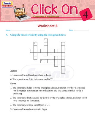 4Click OnComputers & Applications
Worksheet-8
Name: 	Date:
A.	 Complete the crossword by using the clues given below:
1
2
4
3
5
6
Across
4. Command to subtract numbers in Logo.
6. The operator used for this command is ‘*’.
Down
1. The command helps to write or display a letter, number, word or a sentence
on the screen at whatever cursor location and text direction that turtle is
pointing.
2. The command that can also be used to write or display a letter, number, word
or a sentence on the screen.
3. The command whose short form is CT.
5. Command to add numbers in Logo.
 