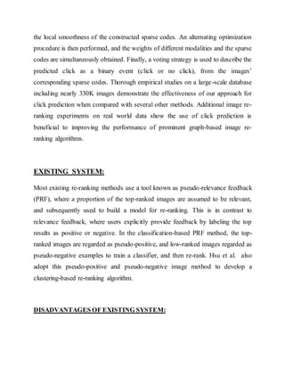 the local smoothness of the constructed sparse codes. An alternating optimization 
procedure is then performed, and the weights of different modalities and the sparse 
codes are simultaneously obtained. Finally, a voting strategy is used to describe the 
predicted click as a binary event (click or no click), from the images’ 
corresponding sparse codes. Thorough empirical studies on a large-scale database 
including nearly 330K images demonstrate the effectiveness of our approach for 
click prediction when compared with several other methods. Additional image re-ranking 
experiments on real world data show the use of click prediction is 
beneficial to improving the performance of prominent graph-based image re-ranking 
algorithms. 
EXISTING SYSTEM: 
Most existing re-ranking methods use a tool known as pseudo-relevance feedback 
(PRF), where a proportion of the top-ranked images are assumed to be relevant, 
and subsequently used to build a model for re-ranking. This is in contrast to 
relevance feedback, where users explicitly provide feedback by labeling the top 
results as positive or negative. In the classification-based PRF method, the top-ranked 
images are regarded as pseudo-positive, and low-ranked images regarded as 
pseudo-negative examples to train a classifier, and then re-rank. Hsu et al. also 
adopt this pseudo-positive and pseudo-negative image method to develop a 
clustering-based re-ranking algorithm. 
DISADVANTAGES OF EXISTING SYSTEM: 
 