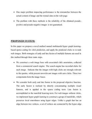  One major problem impacting performance is the mismatches between the 
actual content of image and the textual data on the web page. 
 The problem with these methods is the reliability of the obtained pseudo-positive 
and pseudo-negative images is not guaranteed. 
PROPOSED SYSTEM: 
In this paper we propose a novel method named multimodal hyper graph learning-based 
sparse coding for click prediction, and apply the predicted clicks to re-rank 
web images. Both strategies of early and late fusion of multiple features are used in 
this method through three main steps. 
 We construct a web image base with associated click annotation, collected 
from a commercial search engine. The search engine has recorded clicks for 
each image. Indicate that the images with high clicks are strongly relevant 
to the queries, while present non-relevant images with zero clicks. These two 
components form the image bases. 
 We consider both early and late fusion in the proposed objective function. 
The early fusion is realized by directly concatenating multiple visual 
features, and is applied in the sparse coding term. Late fusion is 
accomplished in the manifold learning term. For web images without clicks, 
we implement hyper graph learning to construct a group of manifolds, which 
preserves local smoothness using hyper edges. Unlike a graph that has an 
edge between two vertices, a set of vertices are connected by the hyper edge 
 