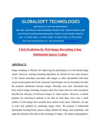 GLOBALSOFT TECHNOLOGIES 
IEEE PROJECTS & SOFTWARE DEVELOPMENTS 
IEEE FINAL YEAR PROJECTS|IEEE ENGINEERING PROJECTS|IEEE STUDENTS PROJECTS|IEEE 
BULK PROJECTS|BE/BTECH/ME/MTECH/MS/MCA PROJECTS|CSE/IT/ECE/EEE PROJECTS 
CELL: +91 98495 39085, +91 99662 35788, +91 98495 57908, +91 97014 40401 
Visit: www.finalyearprojects.org Mail to:ieeefinalsemprojects@gmai l.com 
Click Prediction for Web Image Reranking Using 
Multimodal Sparse Coding 
ABSTRACT: 
Image reranking is effective for improving the performance of a text-based image 
search. However, existing reranking algorithms are limited for two main reasons: 
1) the textual meta-data associated with images is often mismatched with their 
actual visual content and 2) the extracted visual features do not accurately describe 
the semantic similarities between images. Recently, user click information has 
been used in image reranking, because clicks have been shown to more accurately 
describe the relevance of retrieved images to search queries. However, a critical 
problem for click-based methods is the lack of click data, since only a small 
number of web images have actually been clicked on by users. Therefore, we aim 
to solve this problem by predicting image clicks. We propose a multimodal 
hypergraph learning-based sparse coding method for image click prediction, and 
apply the obtained click data to the reranking of images. We adopt a hypergraph to 
 