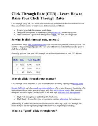 Click-Through Rate (CTR) - Learn How to
Raise Your Click Through Rates
Click-through rate (CTR) is a metric that measures the number of clicks advertisers receive on
their ads per their number of impressions. In this tutorial you'll learn:

       Exactly how click-through rate is calculated.
       Why click-through rate is important to your pay-per-click marketing account.
       What constitutes a good click-through rate for PPC, and how you can get one.

So what is click-through rate, anyway?
As mentioned above, PPC click-through rate is the rate at which your PPC ads are clicked. This
number is the percentage of people who view your ad (impressions) and then actually go on to
click the ad (clicks).

Generally, you can view your click-through rate within the dashboard of your PPC account:




Why do click-through rates matter?
Click-through rate is important to your account because it directly effects your Quality Score.

Google AdWords and other search marketing platforms offer pricing discounts for ads that offer
high relevance (read: make searchers happy with their search engine results). One means for
doing this is to offer higher Quality Scores to ads with high AdWords click through rates:

       High click-through rates lead to high Quality Scores.
       High Quality Scores allow you to improve or maintain ad position for lower costs.

Additionally, if you are advertising on relevant queries, achieving a high click-through rate
means that you are driving the highest possible number of people to your offering.

What's a "good" click-through rate?
 