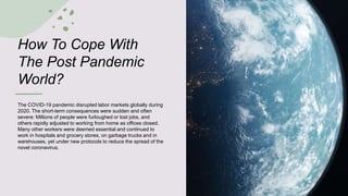 How To Cope With
The Post Pandemic
World?
The COVID-19 pandemic disrupted labor markets globally during
2020. The short-term consequences were sudden and often
severe: Millions of people were furloughed or lost jobs, and
others rapidly adjusted to working from home as offices closed.
Many other workers were deemed essential and continued to
work in hospitals and grocery stores, on garbage trucks and in
warehouses, yet under new protocols to reduce the spread of the
novel coronavirus.
 