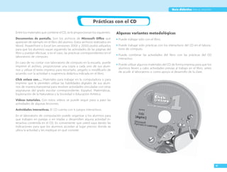 XI
Guía didáctica para el maestro
Prácticas con el CD
entre los materiales que contiene el CD, se le proporcionan los siguientes.
Documentos de pantalla. son los archivos de Microsoft Office que
aparecen de ejemplo en el libro del alumno. estos archivos realizados en
Word, powerpoint o excel (en versiones 2003 y 2010) podrá utilizarlos
para que los alumnos vayan siguiendo las actividades de las páginas del
libro y puedan efectuar, si es el caso, las prácticas correspondientes en el
laboratorio de cómputo.
en caso de no contar con laboratorio de cómputo en la escuela, puede
imprimir el archivo, proporcionar una copia a cada uno de sus alum-
nos y utilizar el texto impreso para recortarlo, pegarlo o modificarlo de
acuerdo con la actividad o sugerencia didáctica indicada en el libro.
Click enlace con… materiales para trabajar en la computadora o para
imprimir que le permiten utilizar las habilidades digitales de sus alum-
nos de manera transversal para resolver actividades vinculadas con otras
asignaturas del grado escolar correspondiente: español, matemáticas,
exploración de la Naturaleza y la sociedad o educación artística.
Videos tutoriales. Con estos videos se puede seguir paso a paso las
actividades de algunas lecciones.
Actividades interactivas. el CD cuenta con 4 juegos interactivos.
en el laboratorio de computación puede organizar a los alumnos para
que trabajen en parejas o en triadas y desarrollen alguna actividad in-
teractiva contenida en el CD. es conveniente que usted vaya dando las
indicaciones para que los alumnos accedan al lugar preciso donde se
ubica la actividad y les explique en qué consiste.
Algunas variantes metodológicas
• puede trabajar sólo con el libro.
• puede trabajar sólo prácticas con los interactivos del CD en el labora-
torio de cómputo.
• puede combinar las actividades del libro con las prácticas del CD
interactivo.
• puede utilizar algunos materiales del CD de forma impresa para que los
alumnos lleven a cabo actividades previas al trabajo en el libro, antes
de acudir al laboratorio o como apoyo al desarrollo de la clase.
 