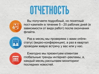 ОТЧЕТНОСТЬ
Вы получаете подробный, но понятный
пост-кампейн в течение 5 - 20 рабочих дней (в
зависимости от вида работ) после окончания
флайта.
Раз в месяц мы проверяем с вами online-
статус (видео-конференция), а раз в квартал
проводим живую встречу у вас или у нас.
Ежегодно мы презентуем клиентам
глобальные тренды интернет–рекламы, а,
каждый месяц рассылаем мониторинг
последних новостей.
 