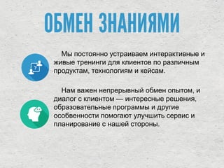 ОБМЕН ЗНАНИЯМИ
Мы постоянно устраиваем интерактивные и
живые тренинги для клиентов по различным
продуктам, технологиям и кейсам.
Нам важен непрерывный обмен опытом, и
диалог с клиентом — интересные решения,
образовательные программы и другие
особвенности помогают улучшить сервис и
планирование с нашей стороны.
 
