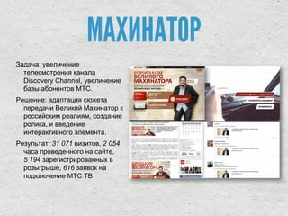МАХИНАТОР
Задача: увеличение
телесмотрения канала
Discovery Channel, увеличение
базы абонентов МТС.
Решение: адаптация сюжета
передачи Великий Махинатор к
российским реалиям, создание
ролика, и введение
интерактивного элемента.
Результат: 31 071 визитов, 2 054
часа проведенного на сайте,
5 194 зарегистрированных в
розыгрыше, 616 заявок на
подключение МТС ТВ
 