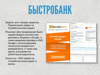 Задача: рост продаж кредитов.
Привлечение заявок на
потребительский кредит
Решение: Для продвижения были
задействованы контекстная
реклама в Яндексе и Google, а
также медийная реклама в КМС
Google c использованием
технологии возвратного
ремаркетинга, а также ряд
других инструментов
performance-маркетинга.
Результат: 3000 заявок на
потребительский кредит в
месяц.
БЫСТРОБАНК
 