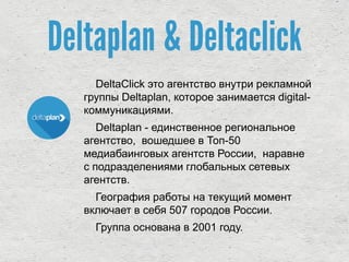 Deltaplan & Deltaclick
DeltaClick это агентство внутри рекламной
группы Deltaplan, которое занимается digital-
коммуникациями.
Deltaplan - единственное региональное
агентство, вошедшее в Топ-50
медиабаинговых агентств России, наравне
с подразделениями глобальных сетевых
агентств.
География работы на текущий момент
включает в себя 507 городов России.
Группа основана в 2001 году.
 