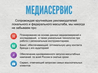 МЕДИАСЕРВИС
Сопровождая крупнейших рекламодателей
локального и федерального масштаба, мы никогда
не забываем про:
Планирование на основе данных медиаизмерений и
исследований, а также уникальные технологии при
работе с региональным инструментарием.
Баинг, обеспечивающий оптимальную цену контакта
бренда с его аудиторией
Обеспечение одновременного запуска масштабных
кампаний по всей России в сжатые сроки
Сервис, отвечающий запросам самых взыскательных
клиентов
 