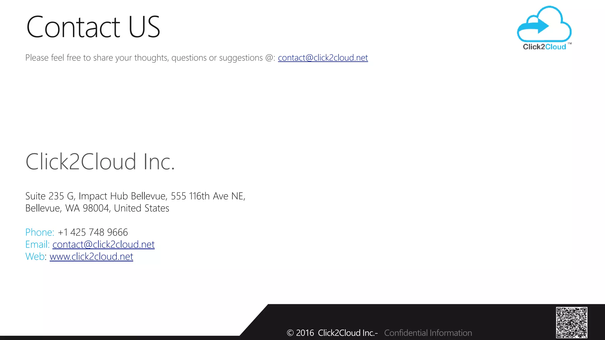 Please feel free to share your thoughts, questions or suggestions @: contact@click2cloud.net
Click2Cloud Inc.
Suite 235 G, Impact Hub Bellevue, 555 116th Ave NE,
Bellevue, WA 98004, United States
Phone: +1 425 748 9666
Email: contact@click2cloud.net
Web: www.click2cloud.net
Contact US
© 2016 Click2Cloud Inc.- Confidential Information
 