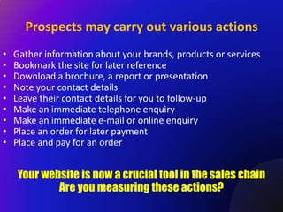 Prospects may carry out various actions
•   Gather information about your brands, products or services
•   Bookmark the site for later reference
•   Download a brochure, a report or presentation
•   Note your contact details
•   Leave their contact details for you to follow-up
•   Make an immediate telephone enquiry
•   Make an immediate e-mail or online enquiry
•   Place an order for later payment
•   Place and pay for an order


    Your website is now a crucial tool in the sales chain
            Are you measuring these actions?
 