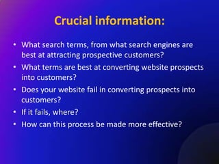 Crucial information:
• What search terms, from what search engines are
  best at attracting prospective customers?
• What terms are best at converting website prospects
  into customers?
• Does your website fail in converting prospects into
  customers?
• If it fails, where?
• How can this process be made more effective?
 