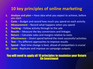 10 key principles of online marketing
1.  Analyse and plan – Have idea what you expect to achieve, before
    you start
2. Costs – Budget and record how much you spend on each activity
3. Measurement – Record what happens when you spend
4. Tracking – Follow activity through to the sale
5. Results – Measure the key conversions and linkages
6. Return – Calculate sales and margins relative to costs
7. Effectiveness – Divert spend behind the most successful activities
8. Test – Try different approaches to improve results
9. Speed – Real time change is best, ahead of competitors is crucial
10. Learn - Replicate and improve on campaign outputs

 You will need to apply all 10 principles to maximise your Return
                             On Investment
 