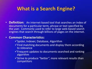 What is a Search Engine?

• Definition: An internet-based tool that searches an index of
  documents for a particular term, phrase or text specified by
  the user. Commonly used to refer to large web-based search
  engines that search through billions of pages on the internet.
• Common Characteristics:
       Spider, Indexer, Database, Algorithm
       Find matching documents and display them according
        to relevance
       Frequent updates to documents searched and ranking
        algorithm
       Strive to produce “better”, more relevant results than
        competitors
 