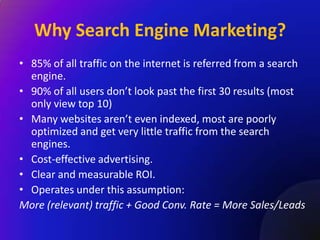 Why Search Engine Marketing?
• 85% of all traffic on the internet is referred from a search
  engine.
• 90% of all users don’t look past the first 30 results (most
  only view top 10)
• Many websites aren’t even indexed, most are poorly
  optimized and get very little traffic from the search
  engines.
• Cost-effective advertising.
• Clear and measurable ROI.
• Operates under this assumption:
More (relevant) traffic + Good Conv. Rate = More Sales/Leads
 