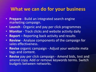 What we can do for your business
• Prepare - Build an integrated search engine
  marketing campaign.
• Launch - Organic and pay per click programmes
• Monitor - Track clicks and website activity daily
• Report – Reporting back activity and results
• Review - Analyse components of the campaign for
  sales effectiveness.
• Revise organic campaign - Adjust your website meta
  tags and content.
• Revise pay per click campaign - Amend bids, test and
  amend copy. Add or remove keywords terms. Switch
  budgets between networks.
 