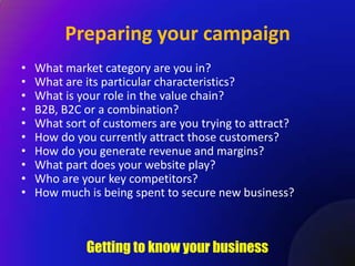 Preparing your campaign
•   What market category are you in?
•   What are its particular characteristics?
•   What is your role in the value chain?
•   B2B, B2C or a combination?
•   What sort of customers are you trying to attract?
•   How do you currently attract those customers?
•   How do you generate revenue and margins?
•   What part does your website play?
•   Who are your key competitors?
•   How much is being spent to secure new business?



             Getting to know your business
 