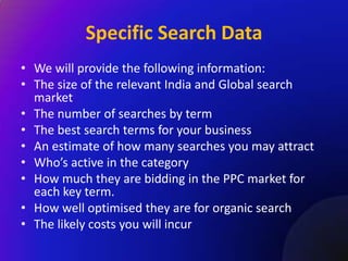 Specific Search Data
• We will provide the following information:
• The size of the relevant India and Global search
  market
• The number of searches by term
• The best search terms for your business
• An estimate of how many searches you may attract
• Who’s active in the category
• How much they are bidding in the PPC market for
  each key term.
• How well optimised they are for organic search
• The likely costs you will incur
 