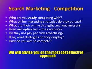 Search Marketing - Competition
•   Who are you really competing with?
•   What online marketing strategies do they pursue?
•   What are their online strengths and weaknesses?
•   How well optimised is their website?
•   Do they use pay per click advertising?
•   If so, what strategies do they employ?
•   How do you aim to compete?


    We will advise you on the most cost effective
                      approach
 