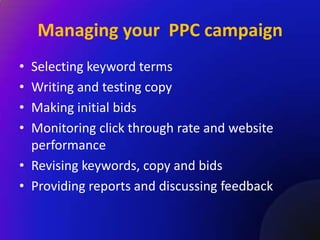 Managing your PPC campaign
• Selecting keyword terms
• Writing and testing copy
• Making initial bids
• Monitoring click through rate and website
  performance
• Revising keywords, copy and bids
• Providing reports and discussing feedback
 