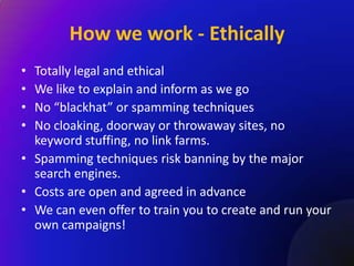 How we work - Ethically
• Totally legal and ethical
• We like to explain and inform as we go
• No “blackhat” or spamming techniques
• No cloaking, doorway or throwaway sites, no
  keyword stuffing, no link farms.
• Spamming techniques risk banning by the major
  search engines.
• Costs are open and agreed in advance
• We can even offer to train you to create and run your
  own campaigns!
 