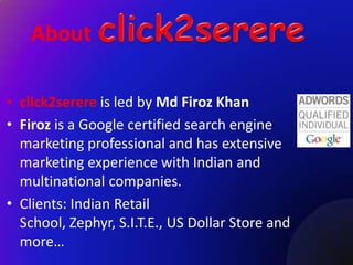 About

• click2serere is led by Md Firoz Khan
• Firoz is a Google certified search engine
  marketing professional and has extensive
  marketing experience with Indian and
  multinational companies.
• Clients: Indian Retail
  School, Zephyr, S.I.T.E., US Dollar Store and
  more…
 