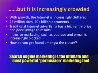 ……but it is increasingly crowded
• With growth, the Internet is increasingly cluttered
• 75 million sites, 20+ billion documents
• Traditional Internet advertising has a high entry price
  and poor linkage to results.
• Intrusive marketing, such as pop-ups and e-mail is
  increasingly blocked.
• How do you get found amongst the clutter?


  Search engine marketing is the ultimate and
   most powerful “permission” marketing tool
 