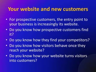 Your website and new customers
• For prospective customers, the entry point to
  your business is increasingly its website.
• Do you know how prospective customers find
  it?
• Do you know how they find your competitors?
• Do you know how visitors behave once they
  reach your website?
• Do you know how your website turns visitors
  into customers?
 
