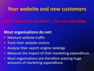 Your website and new customers

Don’t know the answers? - You are not alone

Most organisations do not:
•   Measure website traffic
•   Track their website visitors
•   Analyse their search engine rankings
•   Measure the impact of their marketing expenditure.
•   Most organisations are therefore wasting huge
    amounts of marketing expenditure.
 
