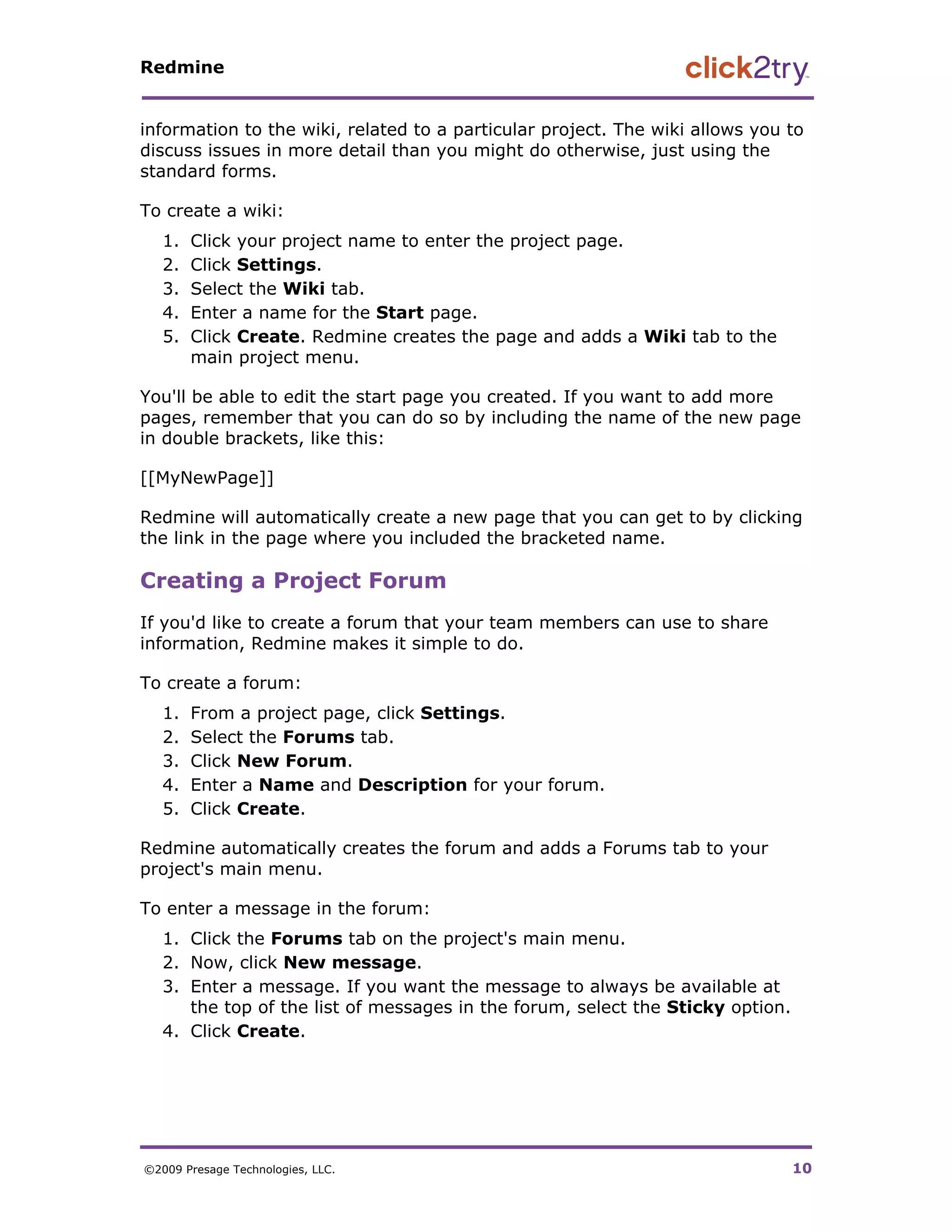 Redmine


information to the wiki, related to a particular project. The wiki allows you to
discuss issues in more detail than you might do otherwise, just using the
standard forms.

To create a wiki:
   1.   Click your project name to enter the project page.
   2.   Click Settings.
   3.   Select the Wiki tab.
   4.   Enter a name for the Start page.
   5.   Click Create. Redmine creates the page and adds a Wiki tab to the
        main project menu.

You'll be able to edit the start page you created. If you want to add more
pages, remember that you can do so by including the name of the new page
in double brackets, like this:

[[MyNewPage]]

Redmine will automatically create a new page that you can get to by clicking
the link in the page where you included the bracketed name.

Creating a Project Forum
If you'd like to create a forum that your team members can use to share
information, Redmine makes it simple to do.

To create a forum:
   1.   From a project page, click Settings.
   2.   Select the Forums tab.
   3.   Click New Forum.
   4.   Enter a Name and Description for your forum.
   5.   Click Create.

Redmine automatically creates the forum and adds a Forums tab to your
project's main menu.

To enter a message in the forum:
   1. Click the Forums tab on the project's main menu.
   2. Now, click New message.
   3. Enter a message. If you want the message to always be available at
      the top of the list of messages in the forum, select the Sticky option.
   4. Click Create.




©2009 Presage Technologies, LLC.                                                10
 