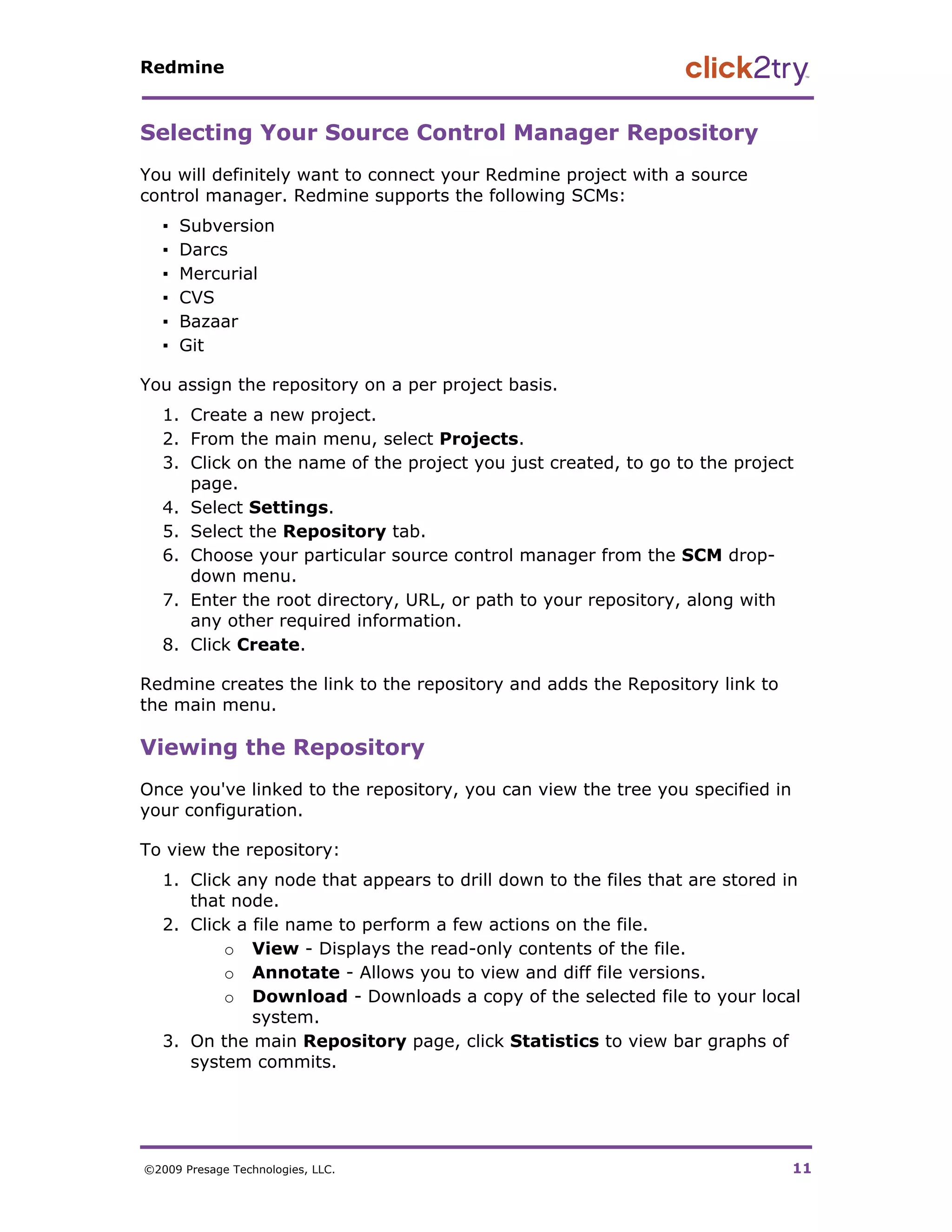 Redmine


Selecting Your Source Control Manager Repository
You will definitely want to connect your Redmine project with a source
control manager. Redmine supports the following SCMs:
   ▪   Subversion
   ▪   Darcs
   ▪   Mercurial
   ▪   CVS
   ▪   Bazaar
   ▪   Git

You assign the repository on a per project basis.
   1. Create a new project.
   2. From the main menu, select Projects.
   3. Click on the name of the project you just created, to go to the project
      page.
   4. Select Settings.
   5. Select the Repository tab.
   6. Choose your particular source control manager from the SCM drop-
      down menu.
   7. Enter the root directory, URL, or path to your repository, along with
      any other required information.
   8. Click Create.

Redmine creates the link to the repository and adds the Repository link to
the main menu.

Viewing the Repository
Once you've linked to the repository, you can view the tree you specified in
your configuration.

To view the repository:
   1. Click any node that appears to drill down to the files that are stored in
      that node.
   2. Click a file name to perform a few actions on the file.
          o View - Displays the read-only contents of the file.
          o Annotate - Allows you to view and diff file versions.
          o Download - Downloads a copy of the selected file to your local
              system.
   3. On the main Repository page, click Statistics to view bar graphs of
      system commits.




©2009 Presage Technologies, LLC.                                               11
 